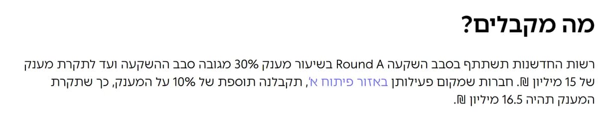 סעיף "מה מקבלים?" בדף מסלול Round A באתר רשות החדשנות: רשות החדשנות תשתתף בסבב השקעה Round A בשיעור מענק 30% מגובה הסבב ועד לתקרת מענק של 15 מיליון ₪, ותוספת של 10% באזור פיתוח א' עד 16.5 מיליון ₪